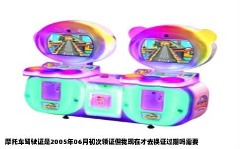 摩托车驾驶证是2005年06月初次领证但我现在才去换证过期吗需要