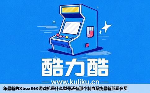 年最新的Xbox360游戏机是什么型号还有那个制自系统最新那现在买