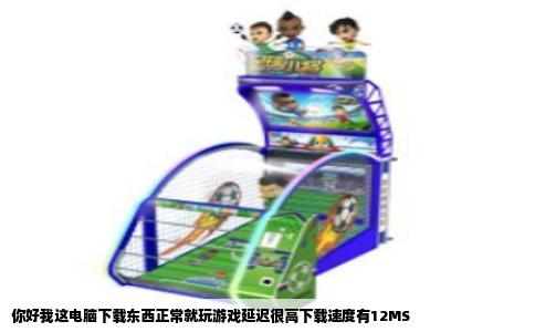 你好我这电脑下载东西正常就玩游戏延迟很高下载速度有12MS