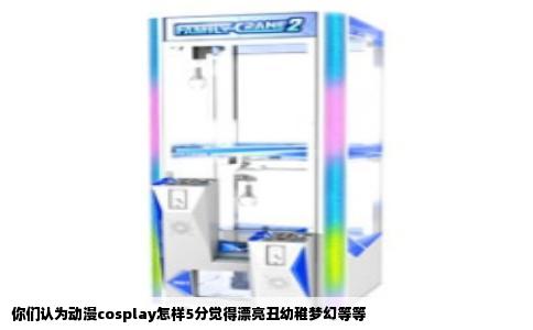 你们认为动漫cosplay怎样5分觉得漂亮丑幼稚梦幻等等