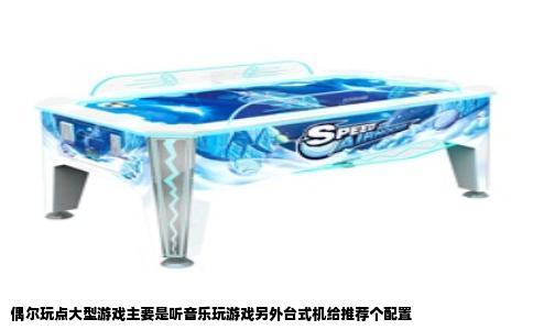 偶尔玩点大型游戏主要是听音乐玩游戏另外台式机给推荐个配置