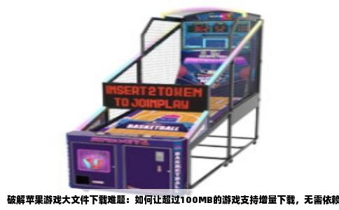 破解苹果游戏大文件下载难题：如何让超过100MB的游戏支持增量下载，无需依赖WiFi