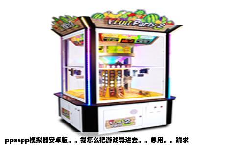 ppsspp模拟器安卓版。。我怎么把游戏导进去。。急用。。跪求
