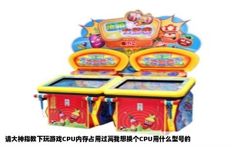 请大神指教下玩游戏CPU内存占用过高我想换个CPU用什么型号的