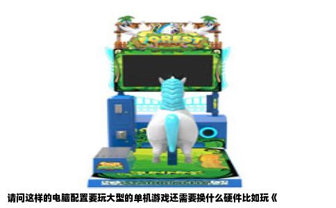 请问这样的电脑配置要玩大型的单机游戏还需要换什么硬件比如玩《