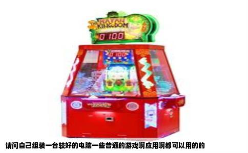 请问自己组装一台较好的电脑一些普通的游戏啊应用啊都可以用的的