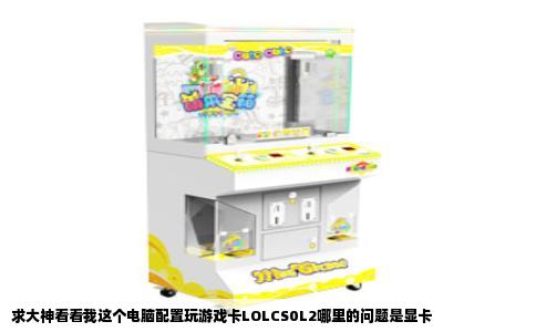 求大神看看我这个电脑配置玩游戏卡LOLCS0L2哪里的问题是显卡