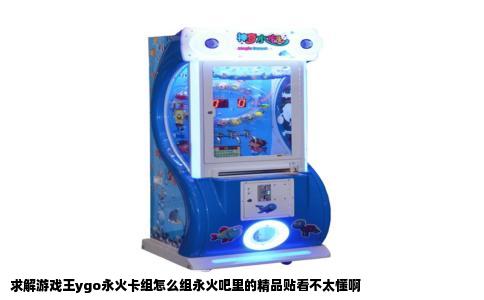 求解游戏王ygo永火卡组怎么组永火吧里的精品贴看不太懂啊