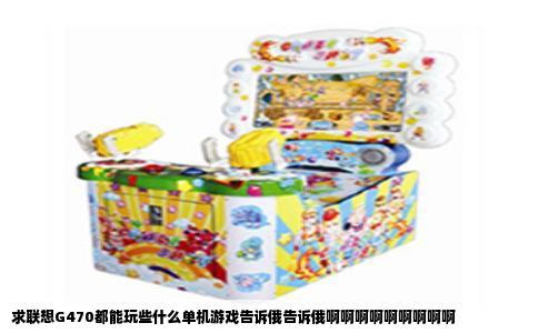 求联想G470都能玩些什么单机游戏告诉俄告诉俄啊啊啊啊啊啊啊啊啊