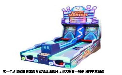 求一个动漫歌曲的出处专业宅速进我只记得大概的一句歌词的中文翻译