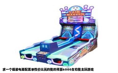 求一个组装电脑配置单性价比高的我的预算6000左右我主玩游戏