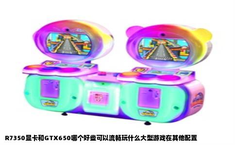 R7350显卡和GTX650哪个好些可以流畅玩什么大型游戏在其他配置