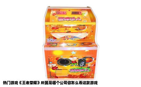 热门游戏《王者荣耀》所属是哪个公司你怎么看这款游戏