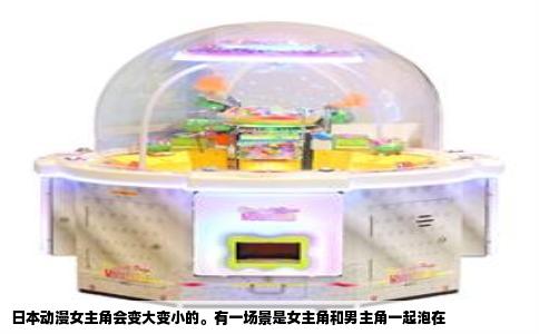 日本动漫女主角会变大变小的。有一场景是女主角和男主角一起泡在