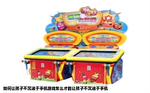 如何让孩子不沉迷于手机游戏怎么才能让孩子不沉迷于手机