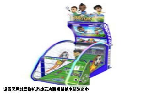 设置区局域网联机游戏无法联机其他电脑怎么办
