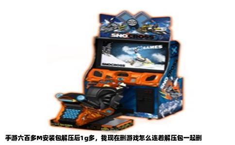 手游六百多M安装包解压后1g多，我现在删游戏怎么连着解压包一起删