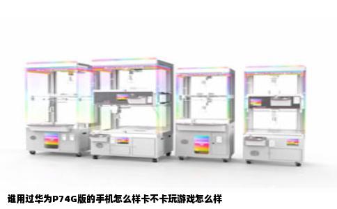 谁用过华为P74G版的手机怎么样卡不卡玩游戏怎么样
