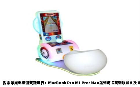 探索苹果电脑游戏新境界：MacBook Pro M1 Pro/Max系列与《英雄联盟》及《穿越火线》的完美邂逅