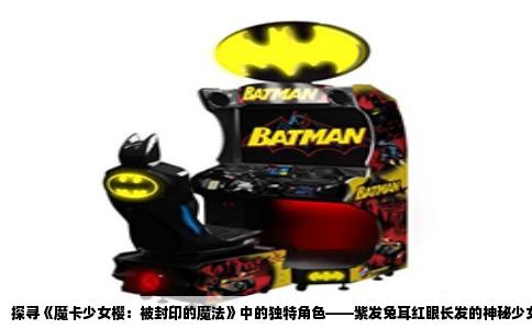 探寻《魔卡少女樱：被封印的魔法》中的独特角色——紫发兔耳红眼长发的神秘少女