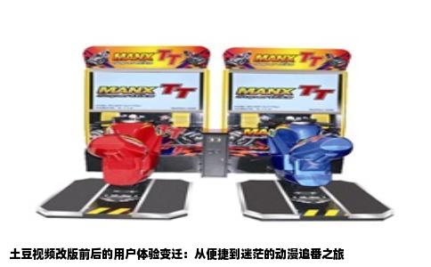 土豆视频改版前后的用户体验变迁：从便捷到迷茫的动漫追番之旅