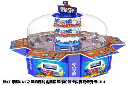 玩CF穿越DNF之类的游戏需要换怎样的显卡内存或者升级CPU