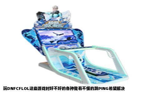 玩DNFCFLOL这些游戏时好不好的各种我看不懂的跳PING希望解决