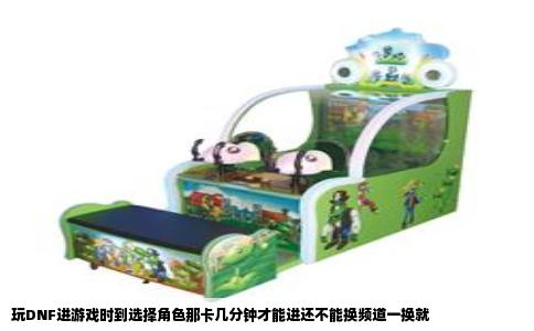 玩DNF进游戏时到选择角色那卡几分钟才能进还不能换频道一换就