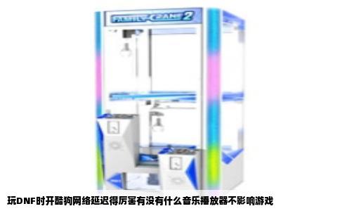 玩DNF时开酷狗网络延迟得厉害有没有什么音乐播放器不影响游戏