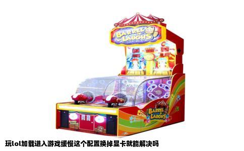 玩lol加载进入游戏缓慢这个配置换掉显卡就能解决吗