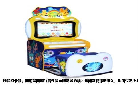 玩梦幻卡顿，到底是网速的锅还是电脑配置的锅？这问题我琢磨挺久，也问过不少老玩家，答案其实没那么绝对，得看你说的“卡”具体是哪种卡。