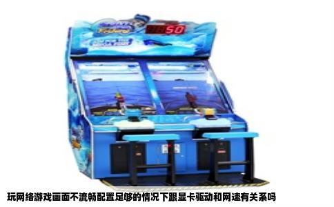 玩网络游戏画面不流畅配置足够的情况下跟显卡驱动和网速有关系吗