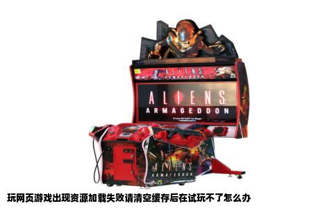 玩网页游戏出现资源加载失败请清空缓存后在试玩不了怎么办