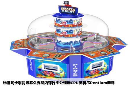 玩游戏卡啊我该怎么办换内存行不处理器CPU英特尔Pentium奔腾