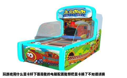 玩游戏用什么显卡好下面是我的电脑配置我想把显卡换了不知道该换