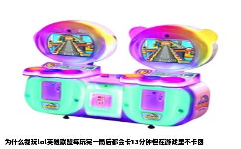 为什么我玩lol英雄联盟每玩完一局后都会卡13分钟但在游戏里不卡团
