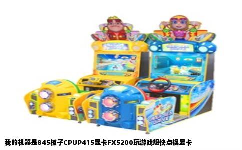 我的机器是845板子CPUP415显卡FX5200玩游戏想快点换显卡