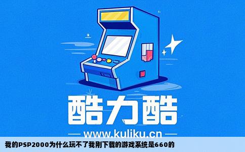 我的PSP2000为什么玩不了我刚下载的游戏系统是660的