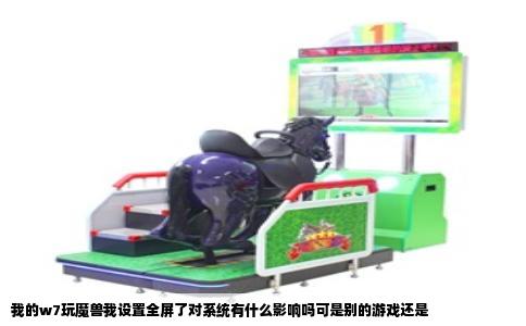 我的w7玩魔兽我设置全屏了对系统有什么影响吗可是别的游戏还是