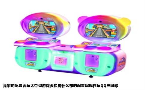 我家的配置要玩大中型游戏要换成什么样的配置呢现在玩QQ三国都