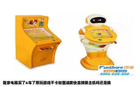 我家电脑买了6年了想玩游戏不卡加载速度快直接换主机吗还是换