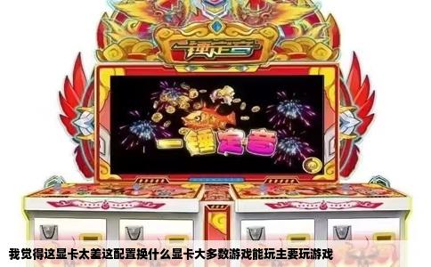我觉得这显卡太差这配置换什么显卡大多数游戏能玩主要玩游戏