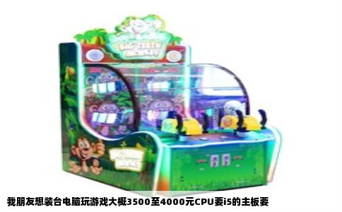我朋友想装台电脑玩游戏大概3500至4000元CPU要i5的主板要
