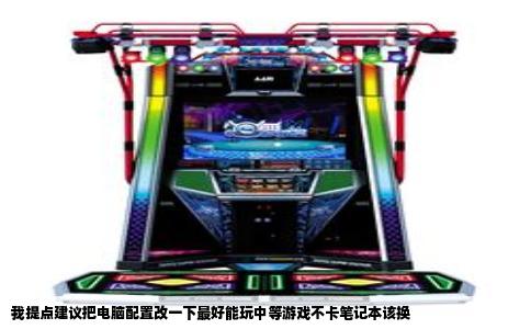 我提点建议把电脑配置改一下最好能玩中等游戏不卡笔记本该换