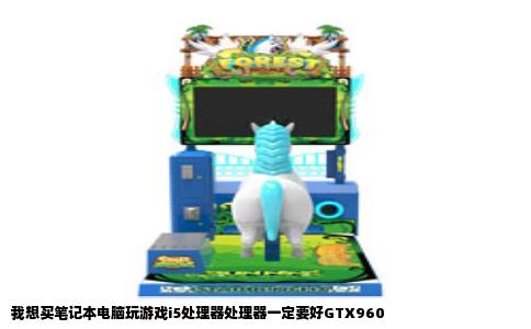 我想买笔记本电脑玩游戏i5处理器处理器一定要好GTX960