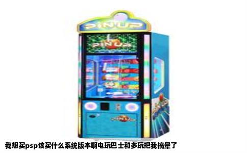 我想买psp该买什么系统版本啊电玩巴士和多玩把我搞晕了