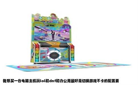我想买一台电脑主机玩lol和dnf和办公用最好是切换游戏不卡的配置要
