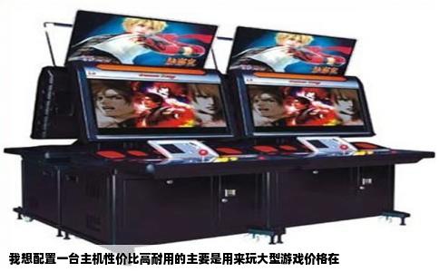 我想配置一台主机性价比高耐用的主要是用来玩大型游戏价格在