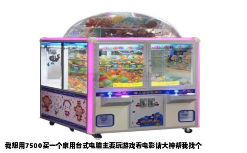 我想用7500买一个家用台式电脑主要玩游戏看电影请大神帮我找个