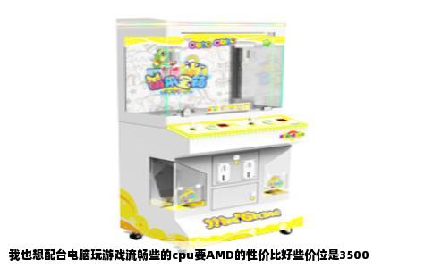 我也想配台电脑玩游戏流畅些的cpu要AMD的性价比好些价位是3500